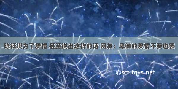 陈钰琪为了爱情 甚至说出这样的话 网友：卑微的爱情不要也罢