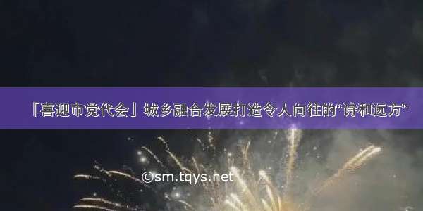 「喜迎市党代会」城乡融合发展打造令人向往的“诗和远方”