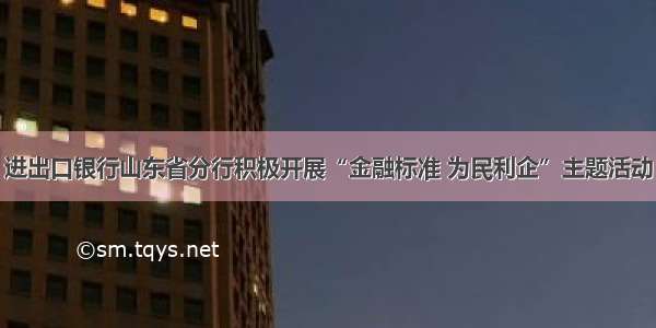 进出口银行山东省分行积极开展“金融标准 为民利企”主题活动