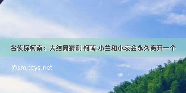 名侦探柯南：大结局猜测 柯南 小兰和小哀会永久离开一个