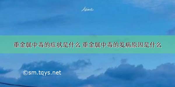 重金属中毒的症状是什么 重金属中毒的发病原因是什么