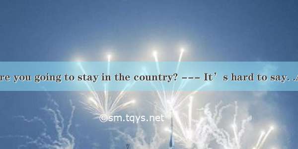 .---How long are you going to stay in the country? --- It’s hard to say. .A. I don’t want