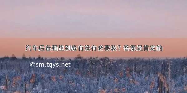 汽车后备箱垫到底有没有必要装？答案是肯定的