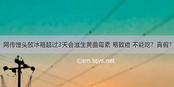 网传馒头放冰箱超过3天会滋生黄曲霉素 易致癌 不能吃？真假？