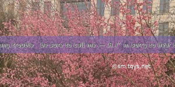 — If you have any trouble   be sure to call me .— .A. I’m sorry to hear that B. I will .