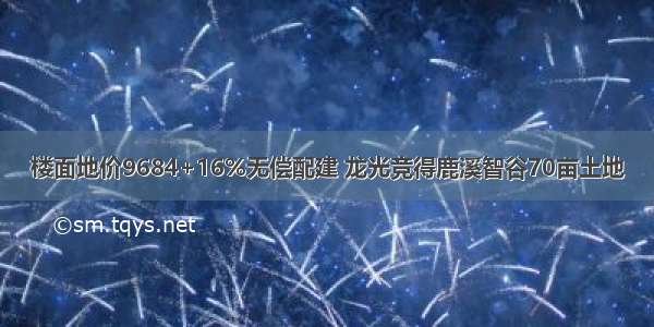 楼面地价9684+16%无偿配建 龙光竞得鹿溪智谷70亩土地