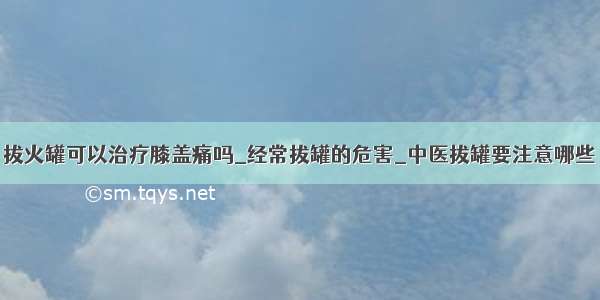 拔火罐可以治疗膝盖痛吗_经常拔罐的危害_中医拔罐要注意哪些