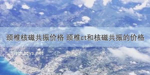 颈椎核磁共振价格 颈椎ct和核磁共振的价格