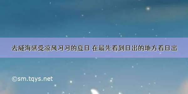 去威海感受凉风习习的夏日 在最先看到日出的地方看日出