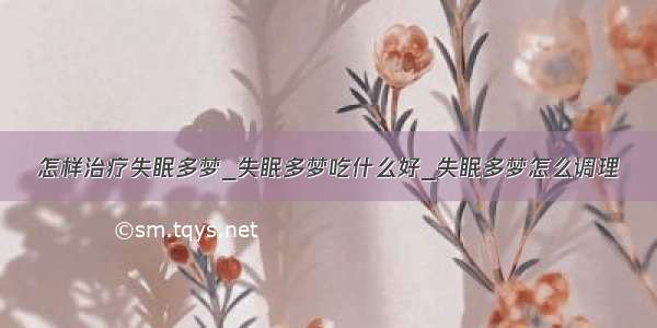 怎样治疗失眠多梦_失眠多梦吃什么好_失眠多梦怎么调理