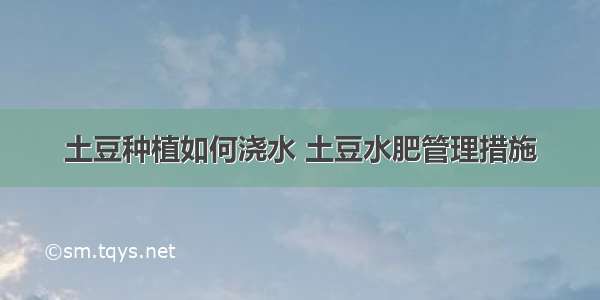 土豆种植如何浇水 土豆水肥管理措施