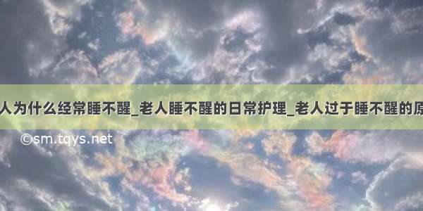 老人为什么经常睡不醒_老人睡不醒的日常护理_老人过于睡不醒的原因