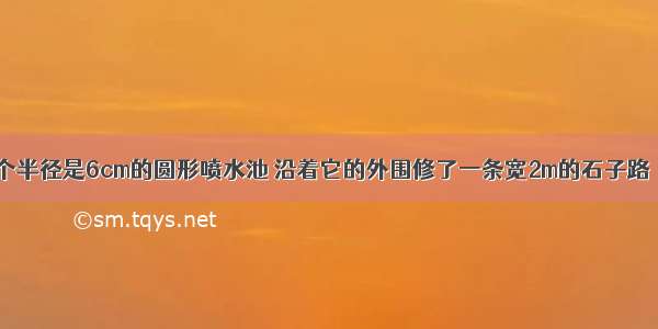 公园里有一个半径是6cm的圆形喷水池 沿着它的外围修了一条宽2m的石子路．这条石子路