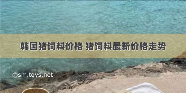 韩国猪饲料价格 猪饲料最新价格走势