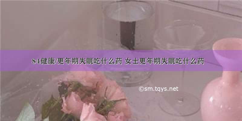 84健康/更年期失眠吃什么药 女士更年期失眠吃什么药