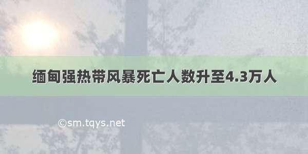 缅甸强热带风暴死亡人数升至4.3万人