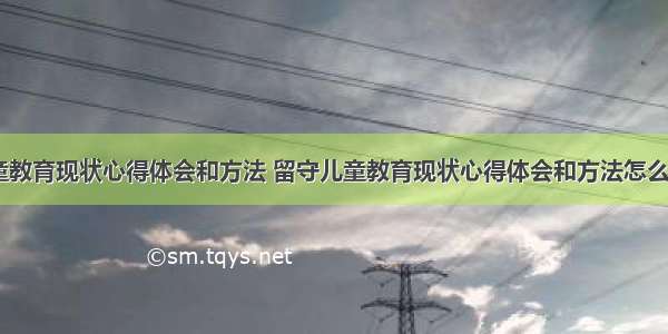 留守儿童教育现状心得体会和方法 留守儿童教育现状心得体会和方法怎么写(五篇)