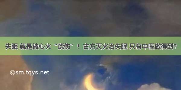 失眠 就是被心火“烧伤”！古方灭火治失眠 只有中医做得到？