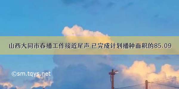 山西大同市春播工作接近尾声 已完成计划播种面积的85.09％