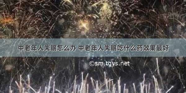 中老年人失眠怎么办 中老年人失眠吃什么药效果最好