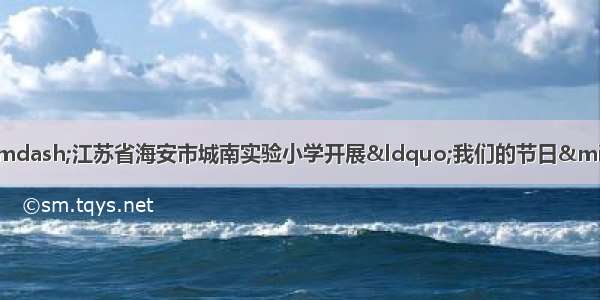 品味端午 传承文明&mdash;&mdash;江苏省海安市城南实验小学开展&ldquo;我们的节日&middot;端午节&rdquo;文明实践