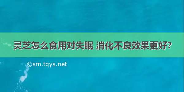 灵芝怎么食用对失眠 消化不良效果更好？