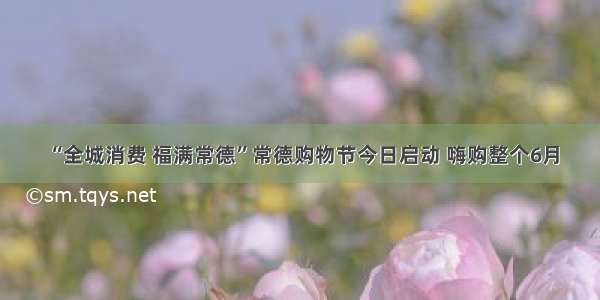 “全城消费 福满常德”常德购物节今日启动 嗨购整个6月