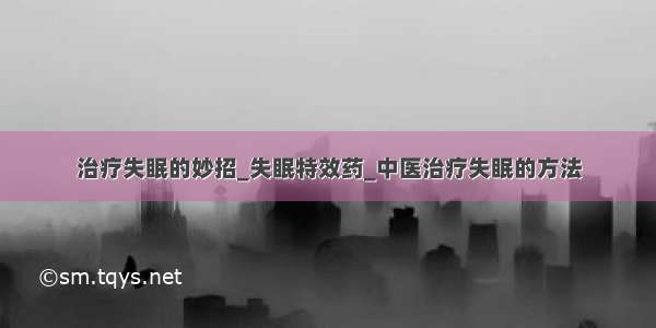 治疗失眠的妙招_失眠特效药_中医治疗失眠的方法