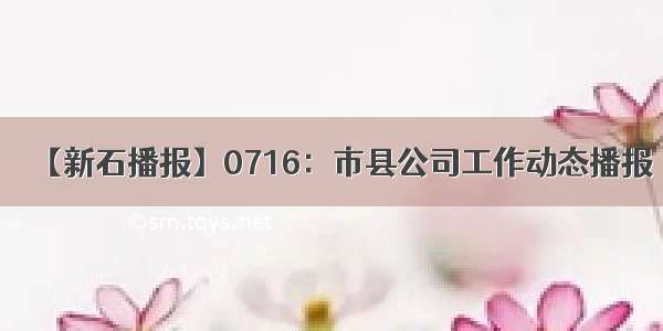 【新石播报】0716：市县公司工作动态播报