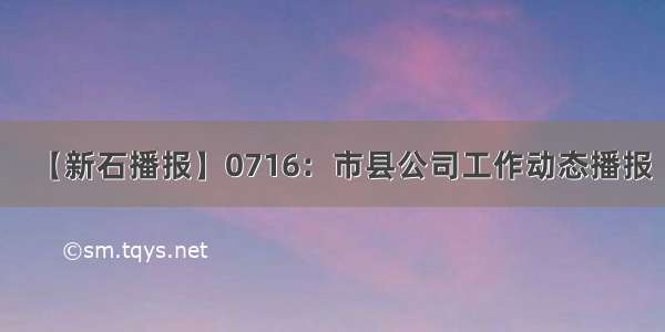 【新石播报】0716：市县公司工作动态播报