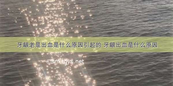 牙龈老是出血是什么原因引起的 牙龈出血是什么原因