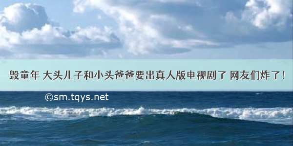 毁童年 大头儿子和小头爸爸要出真人版电视剧了 网友们炸了！