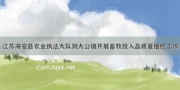 江苏海安县农业执法大队到大公镇开展畜牧投入品质量抽检工作