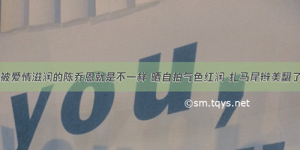 被爱情滋润的陈乔恩就是不一样 晒自拍气色红润 扎马尾辫美翻了