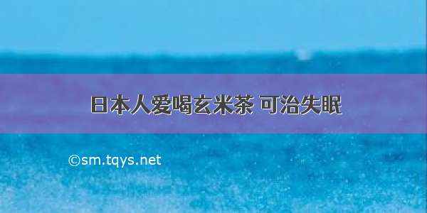 日本人爱喝玄米茶 可治失眠