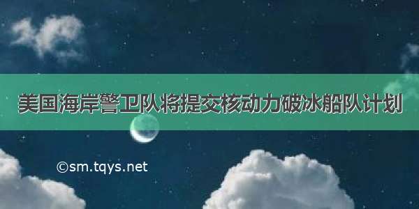 美国海岸警卫队将提交核动力破冰船队计划