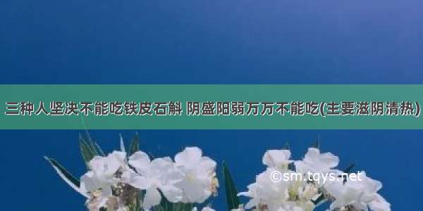 三种人坚决不能吃铁皮石斛 阴盛阳弱万万不能吃(主要滋阴清热)