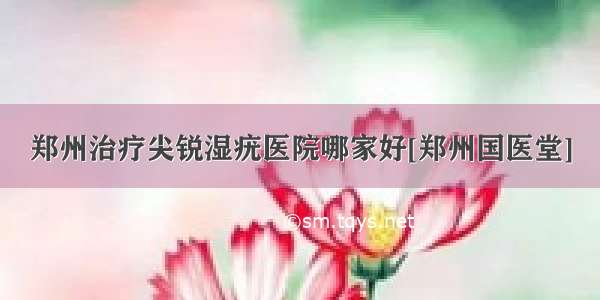 郑州治疗尖锐湿疣医院哪家好[郑州国医堂]