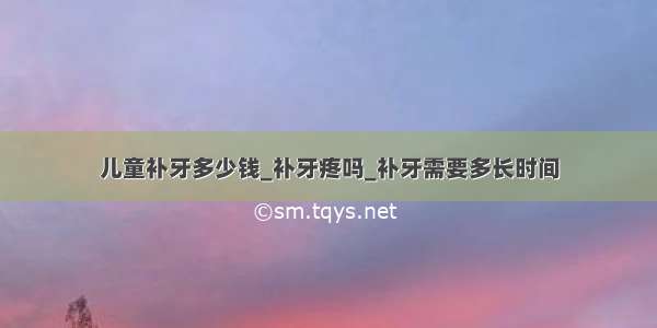 儿童补牙多少钱_补牙疼吗_补牙需要多长时间