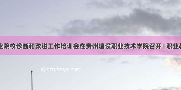 贵州省职业院校诊断和改进工作培训会在贵州建设职业技术学院召开 | 职业教育诊改网