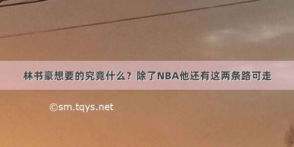 林书豪想要的究竟什么？除了NBA他还有这两条路可走