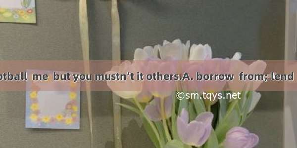 You can the football  me  but you mustn’t it others.A. borrow  from; lend  toB. borrow  to