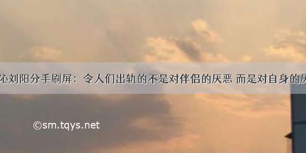 阿沁刘阳分手刷屏：令人们出轨的不是对伴侣的厌恶 而是对自身的厌恶