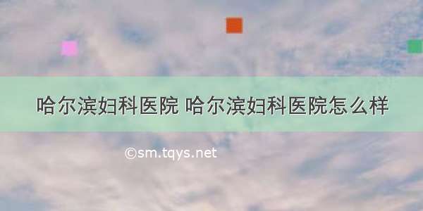 哈尔滨妇科医院 哈尔滨妇科医院怎么样