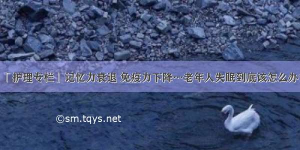 「护理专栏」记忆力衰退 免疫力下降…老年人失眠到底该怎么办？