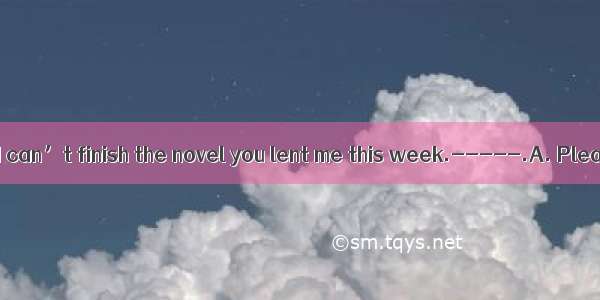 -----I’m afraid I can’t finish the novel you lent me this week.-----.A. Please go aheadB.