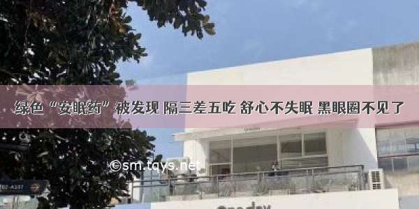 绿色“安眠药”被发现 隔三差五吃 舒心不失眠 黑眼圈不见了