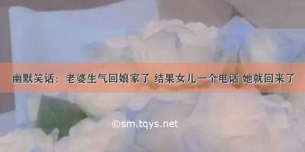 幽默笑话：老婆生气回娘家了 结果女儿一个电话 她就回来了