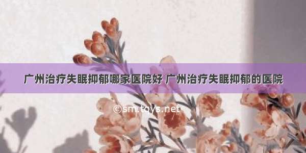 广州治疗失眠抑郁哪家医院好 广州治疗失眠抑郁的医院