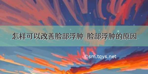 怎样可以改善脸部浮肿  脸部浮肿的原因